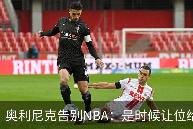 奥利尼克告别NBA：是时候让位给年轻一代了