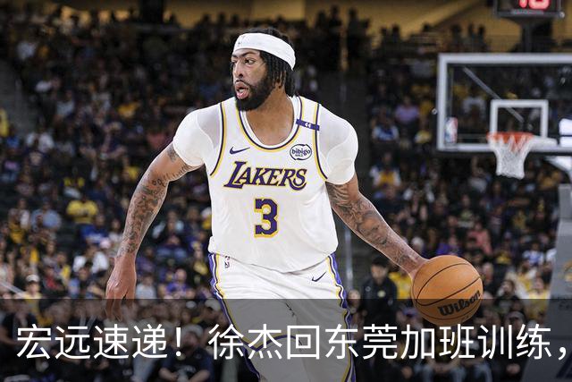 宏远速递！徐杰回东莞加班训练，徐昕归队心切，王仕鹏预言成真！
