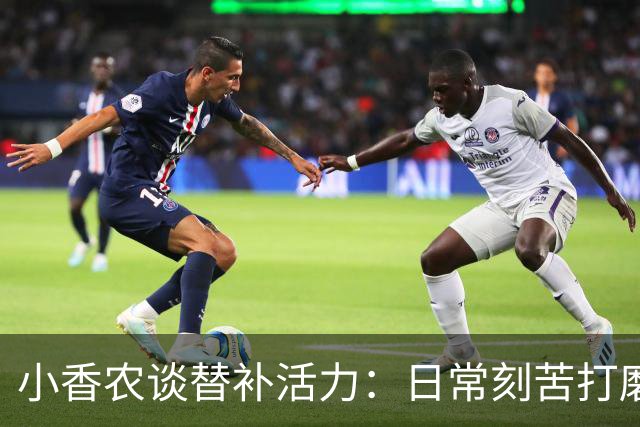 小香农谈替补活力：日常刻苦打磨 时刻做好登场准备