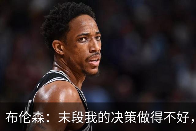 布伦森：末段我的决策做得不好，我们投篮手感也不佳