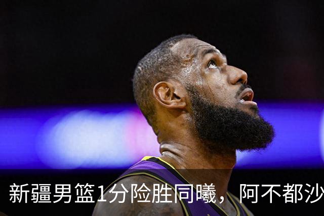 新疆男篮1分险胜同曦，阿不都沙拉木15+11+5，郭昊文空砍20+10！