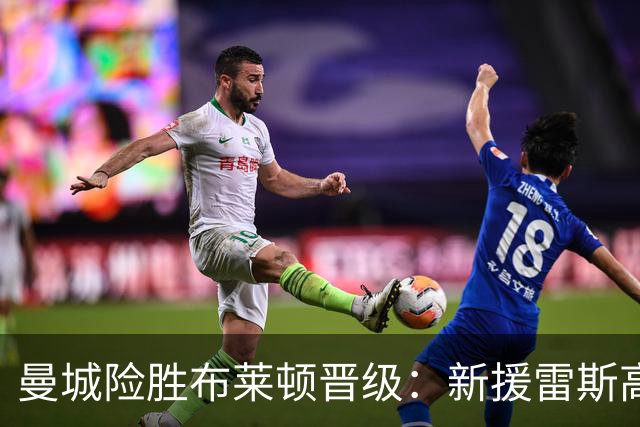 曼城险胜布莱顿晋级：新援雷斯高光表现与防线隐患并存