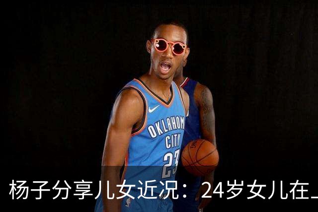杨子分享儿女近况：24岁女儿在上海当老师，儿子安迪5个月减50斤