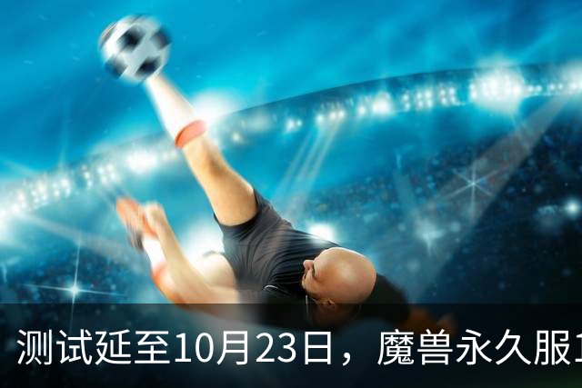 测试延至10月23日，魔兽永久服11月4日上线前开放抢名