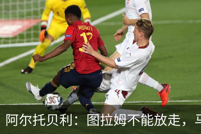 阿尔托贝利：图拉姆不能放走，马洛塔肯定在准备续约