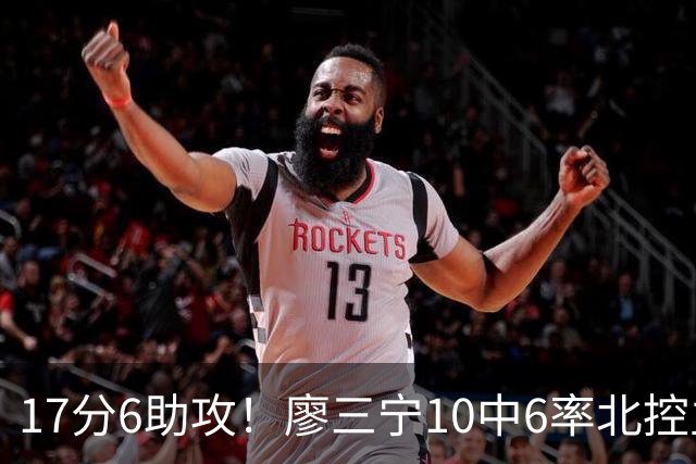 17分6助攻！廖三宁10中6率北控主场胜江苏，扭伤离场无碍精彩发挥
